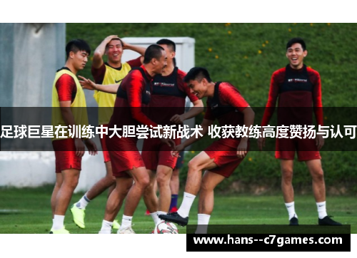 足球巨星在训练中大胆尝试新战术 收获教练高度赞扬与认可