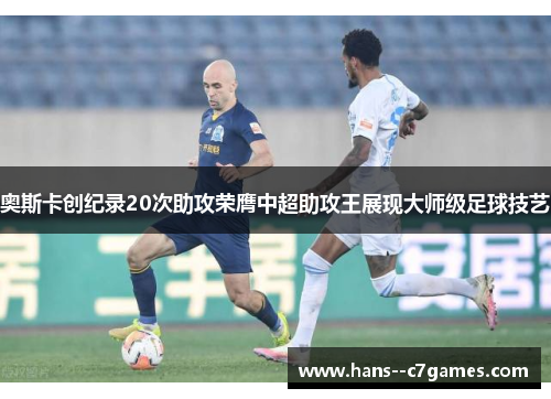 奥斯卡创纪录20次助攻荣膺中超助攻王展现大师级足球技艺 奥斯卡创纪录20次助攻荣膺中超助攻王展现大师级足球技艺