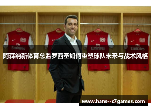 阿森纳新体育总监罗西基如何重塑球队未来与战术风格