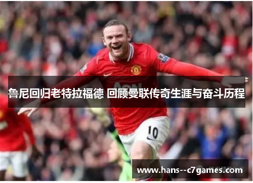 鲁尼回归老特拉福德 回顾曼联传奇生涯与奋斗历程